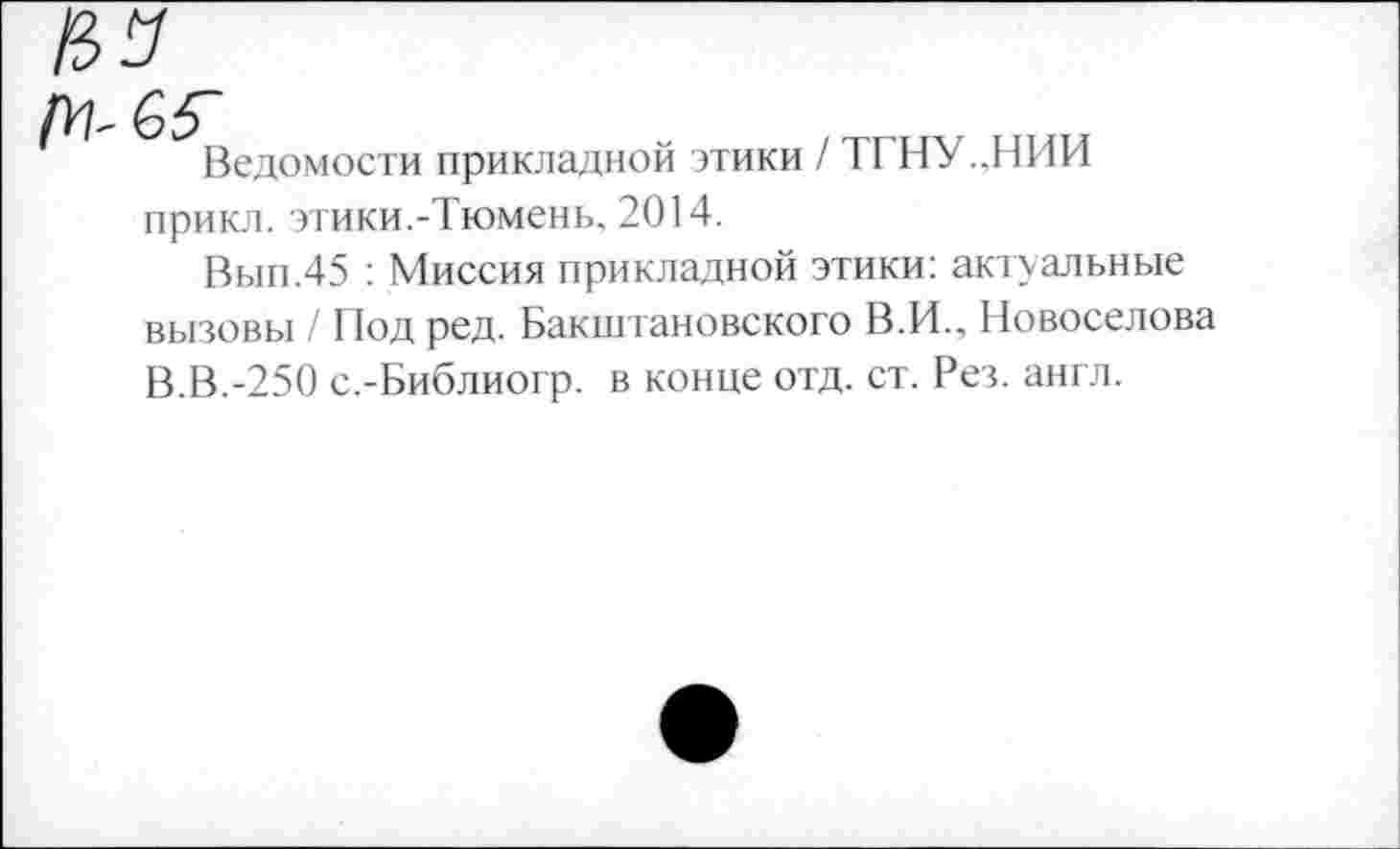 ﻿ГН-65~
Ведомости прикладной
этики / ТГНУ..НИИ
прикл. этики.-Тюмень, 2014.
Вып.45 : Миссия прикладной этики: актуальные вызовы / Под ред. Бакштановского В.И., Новоселова В.В.-250 с.-Библиогр. в конце отд. ст. Рез. англ.